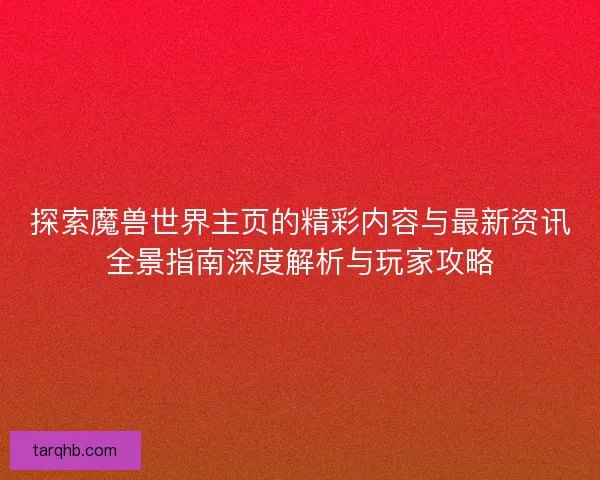 探索魔兽世界主页的精彩内容与最新资讯全景指南深度解析与玩家攻略