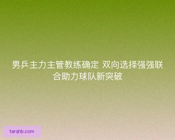 男乒主力主管教练确定 双向选择强强联合助力球队新突破