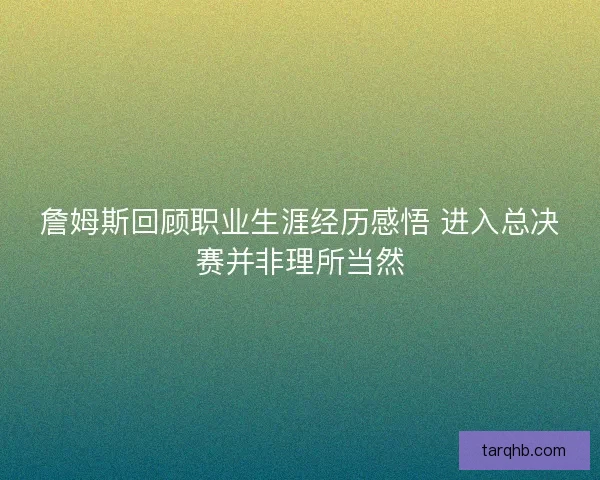 詹姆斯回顾职业生涯经历感悟 进入总决赛并非理所当然